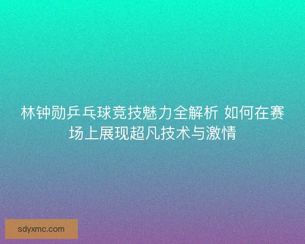 林钟勋乒乓球竞技魅力全解析 如何在赛场上展现超凡技术与激情