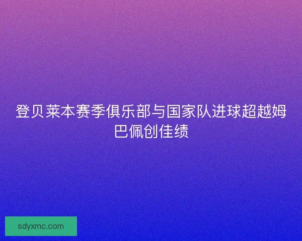 登贝莱本赛季俱乐部与国家队进球超越姆巴佩创佳绩