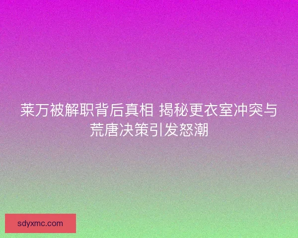 莱万被解职背后真相 揭秘更衣室冲突与荒唐决策引发怒潮