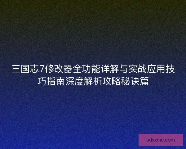 三国志7修改器全功能详解与实战应用技巧指南深度解析攻略秘诀篇