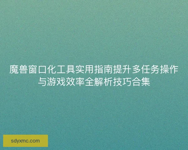 魔兽窗口化工具实用指南提升多任务操作与游戏效率全解析技巧合集