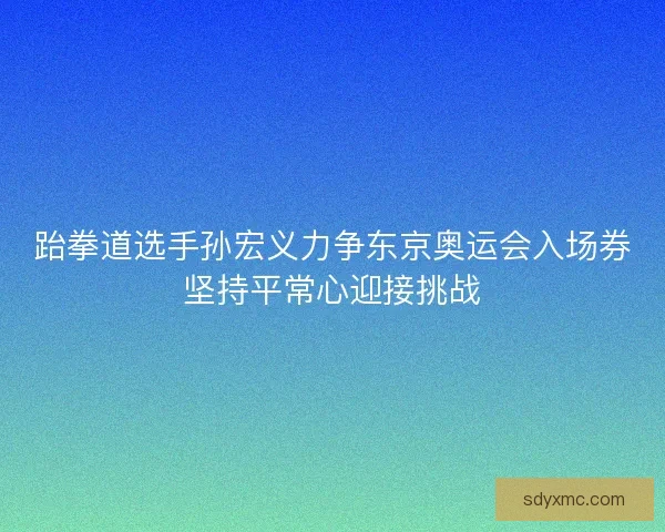 跆拳道选手孙宏义力争东京奥运会入场券坚持平常心迎接挑战
