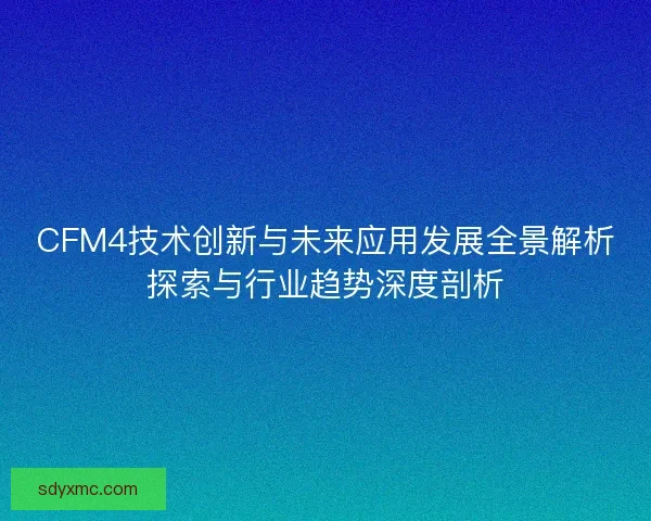 CFM4技术创新与未来应用发展全景解析探索与行业趋势深度剖析