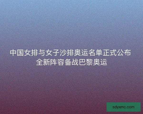 中国女排与女子沙排奥运名单正式公布 全新阵容备战巴黎奥运