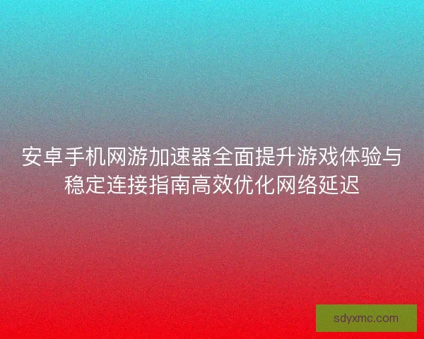 安卓手机网游加速器全面提升游戏体验与稳定连接指南高效优化网络延迟