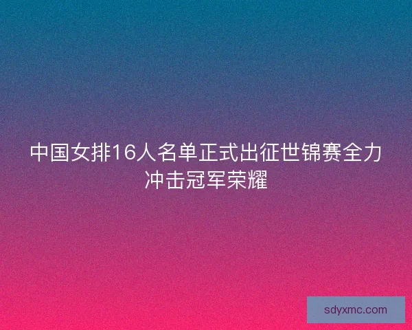 中国女排16人名单正式出征世锦赛全力冲击冠军荣耀