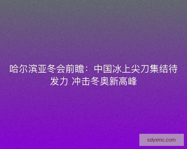 哈尔滨亚冬会前瞻：中国冰上尖刀集结待发力 冲击冬奥新高峰