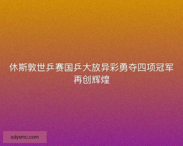 休斯敦世乒赛国乒大放异彩勇夺四项冠军再创辉煌