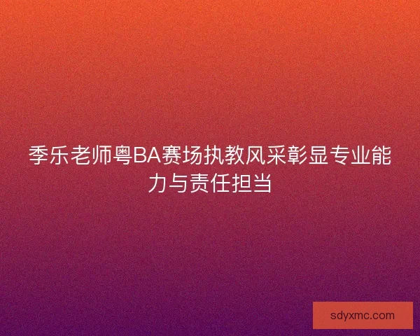 季乐老师粤BA赛场执教风采彰显专业能力与责任担当