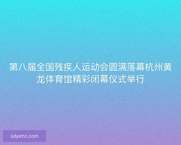 第八届全国残疾人运动会圆满落幕杭州黄龙体育馆精彩闭幕仪式举行