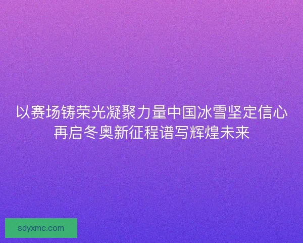 以赛场铸荣光凝聚力量中国冰雪坚定信心再启冬奥新征程谱写辉煌未来
