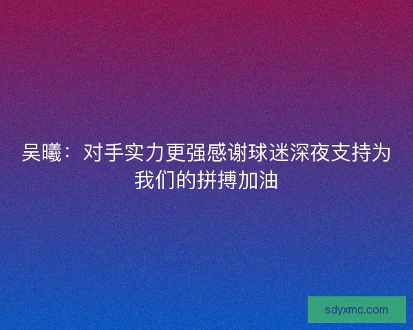 吴曦：对手实力更强感谢球迷深夜支持为我们的拼搏加油