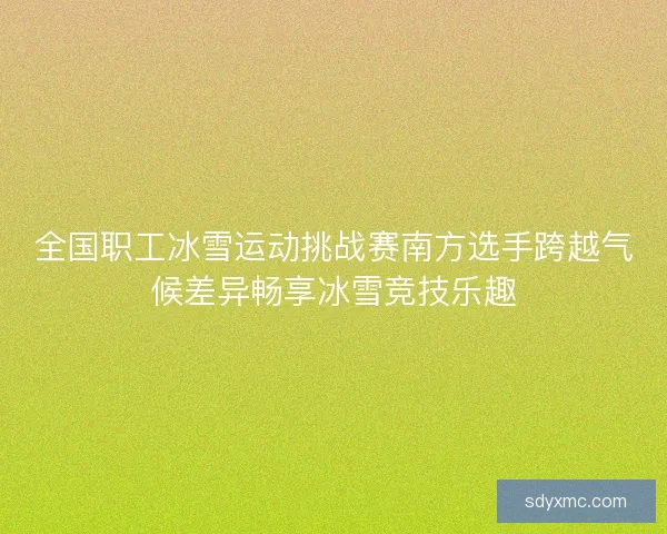 全国职工冰雪运动挑战赛南方选手跨越气候差异畅享冰雪竞技乐趣