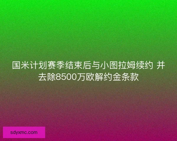 国米计划赛季结束后与小图拉姆续约 并去除8500万欧解约金条款